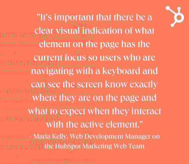 website design mistakes: white text quote on orange background. quote reads: "It’s important that there be a clear visual indication of what element on the page has the current focus so users who are navigating with a keyboard and can see the screen know exactly where they are on the page and what to expect when they interact with the active element." - Maria Kelly, Web Development Manager on the HubSpot Marketing Web Team
